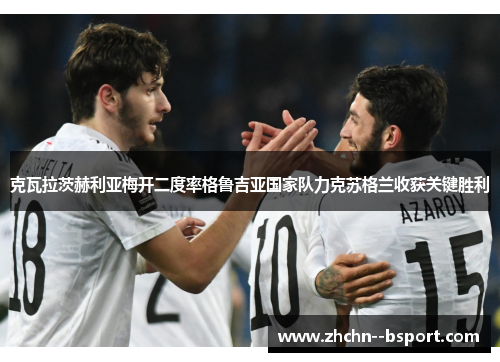 克瓦拉茨赫利亚梅开二度率格鲁吉亚国家队力克苏格兰收获关键胜利