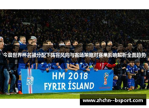 今晨世界杯名额分配下阵容风向与客场策略对赛果影响解析全面趋势 今晨世界杯名额分配下阵容风向与客场策略对赛果影响解析全面趋势